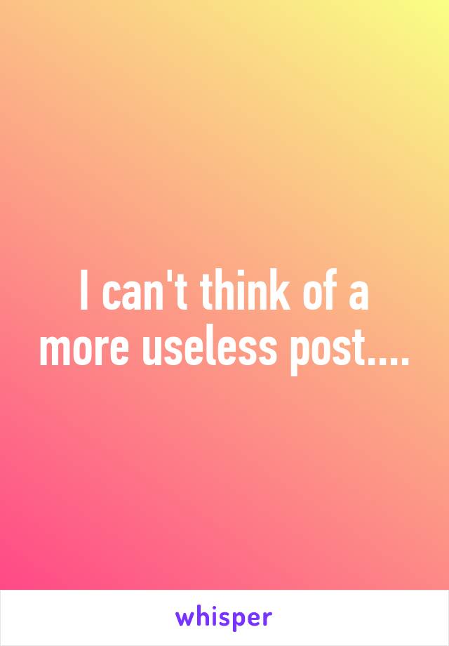 I can't think of a more useless post....