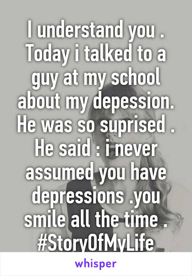 I understand you .
Today i talked to a guy at my school about my depession.
He was so suprised .
He said : i never assumed you have depressions .you smile all the time .
#StoryOfMyLife