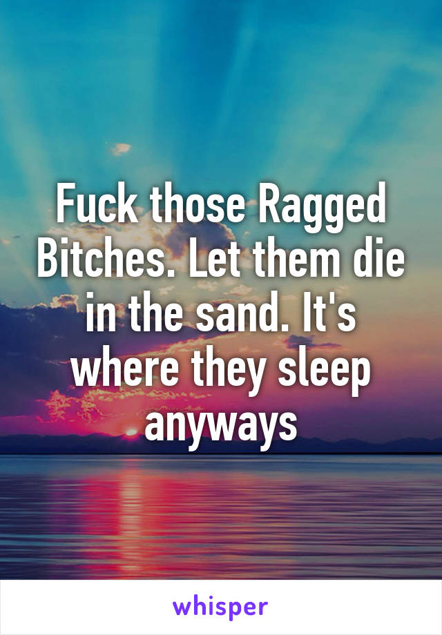 Fuck those Ragged Bitches. Let them die in the sand. It's where they sleep anyways