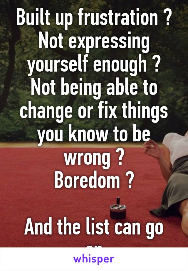 Built up frustration ?
Not expressing yourself enough ?
Not being able to change or fix things you know to be wrong ?
Boredom ?

And the list can go on