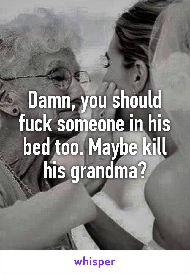 Damn, you should fuck someone in his bed too. Maybe kill his grandma?