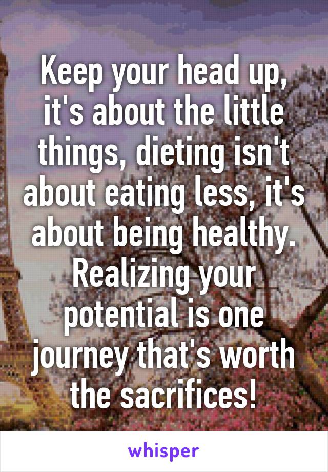 Keep your head up, it's about the little things, dieting isn't about eating less, it's about being healthy. Realizing your potential is one journey that's worth the sacrifices!