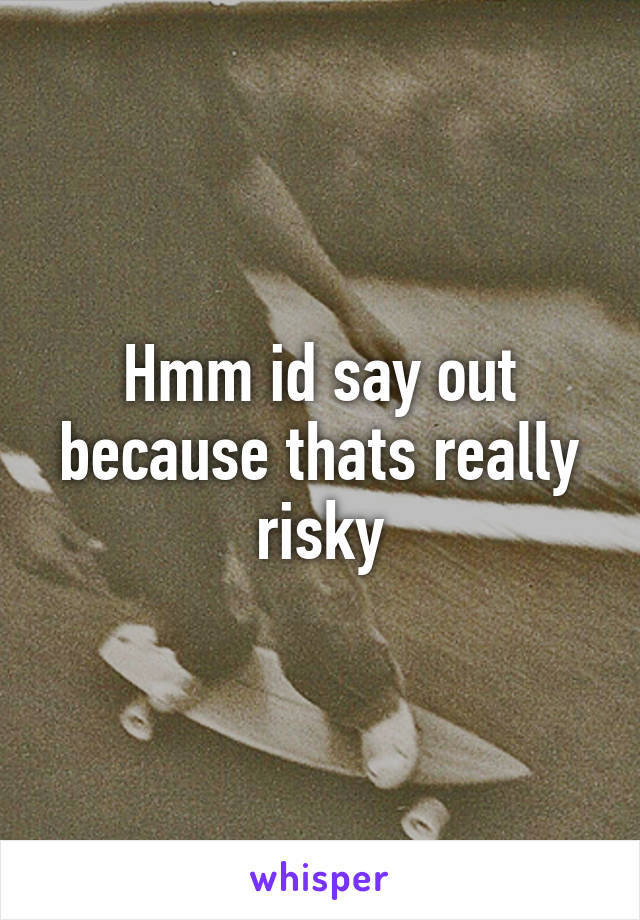 Hmm id say out because thats really risky