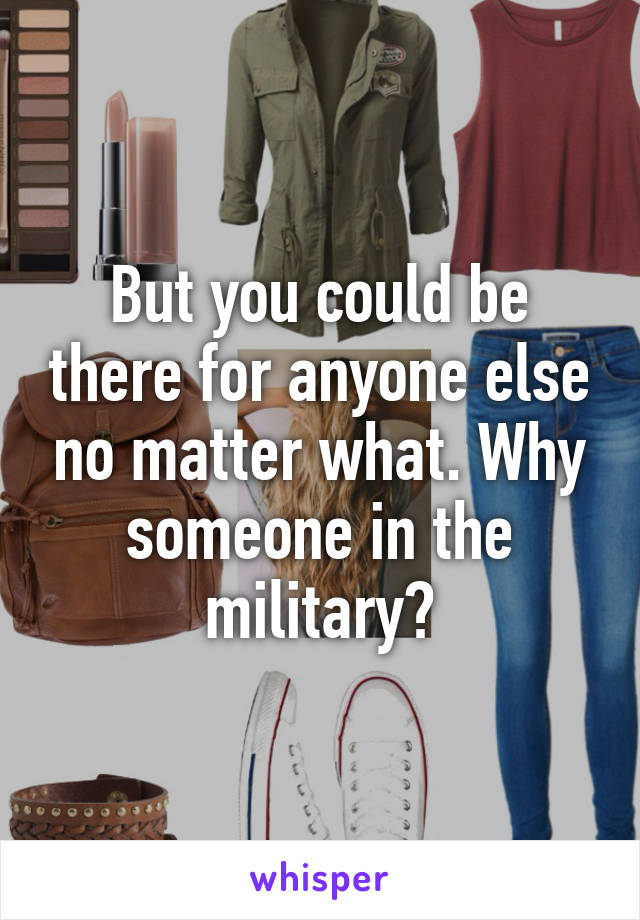 But you could be there for anyone else no matter what. Why someone in the military?