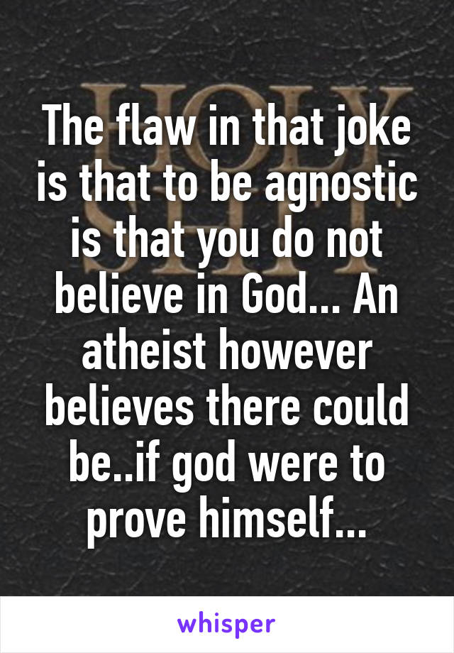 The flaw in that joke is that to be agnostic is that you do not believe in God... An atheist however believes there could be..if god were to prove himself...