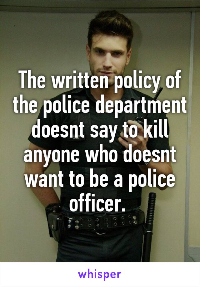 The written policy of the police department doesnt say to kill anyone who doesnt want to be a police officer. 