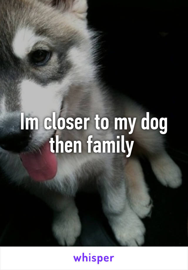 Im closer to my dog then family 