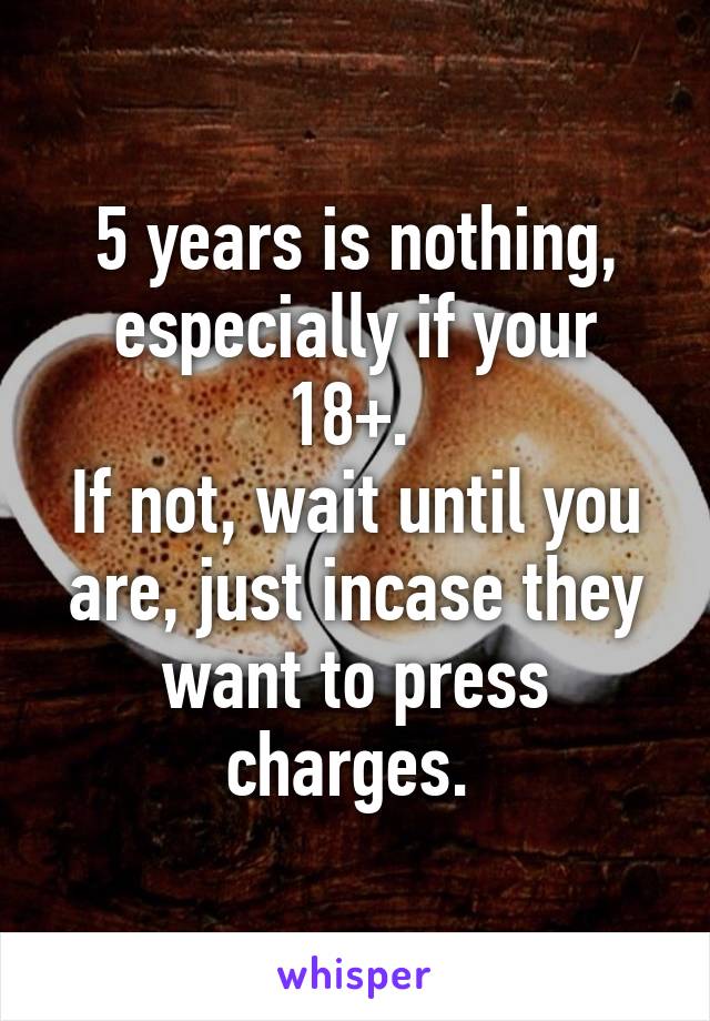 5 years is nothing, especially if your 18+. 
If not, wait until you are, just incase they want to press charges. 