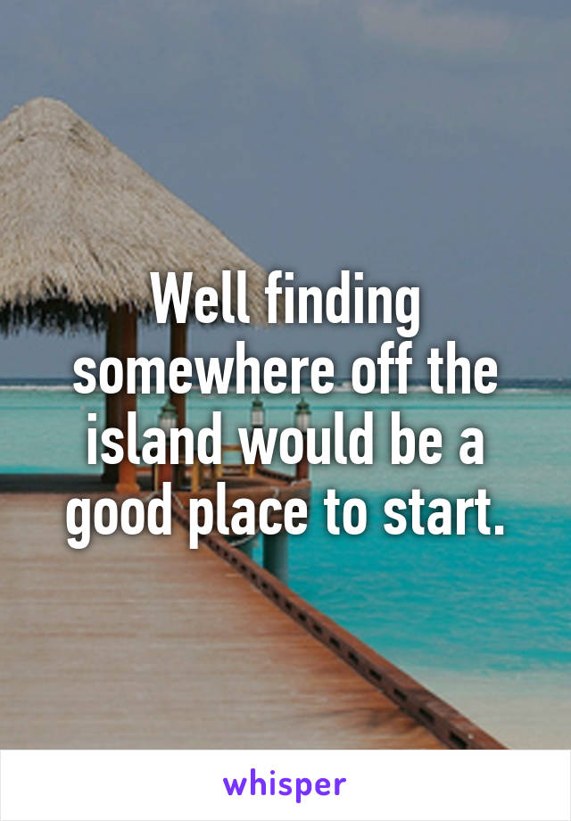 Well finding somewhere off the island would be a good place to start.