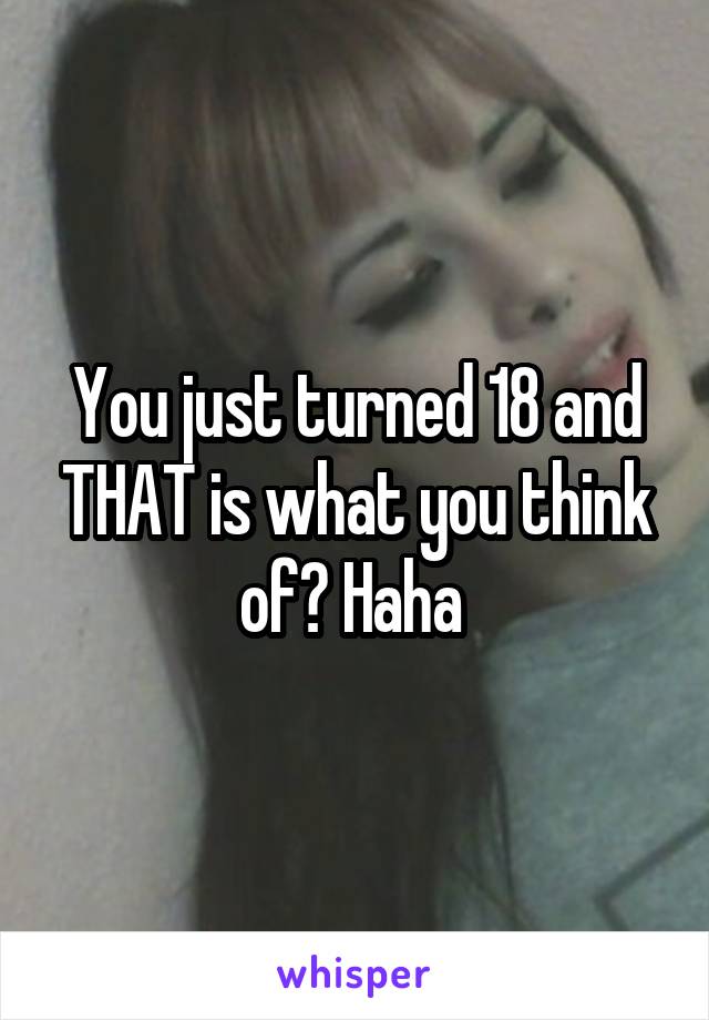 You just turned 18 and THAT is what you think of? Haha 