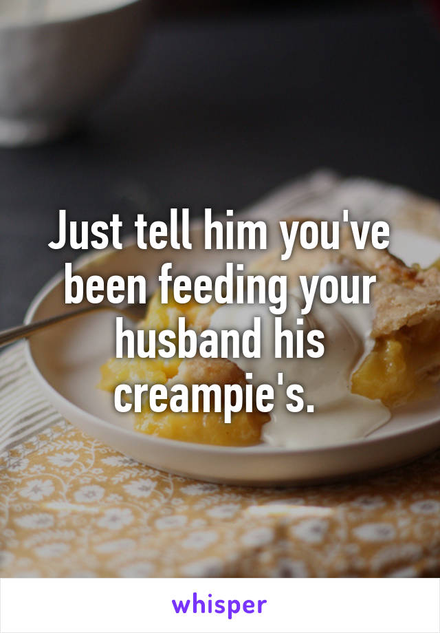 Just tell him you've been feeding your husband his creampie's. 