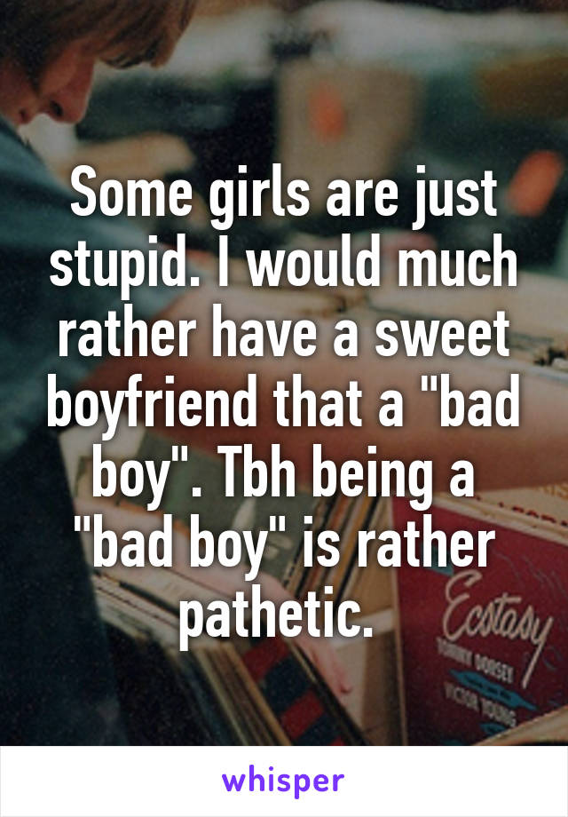 Some girls are just stupid. I would much rather have a sweet boyfriend that a "bad boy". Tbh being a "bad boy" is rather pathetic. 
