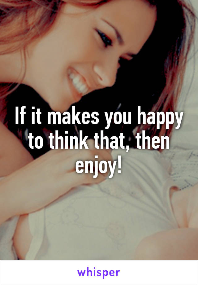 If it makes you happy to think that, then enjoy!