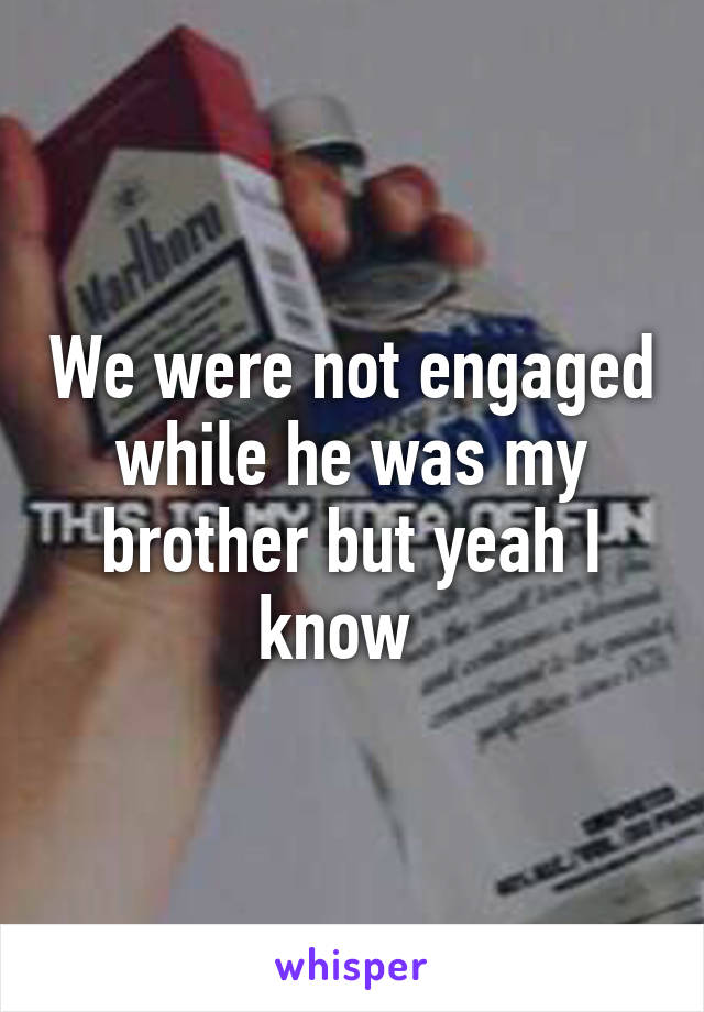 We were not engaged while he was my brother but yeah I know  