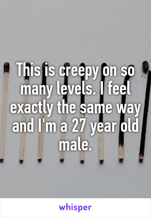 This is creepy on so many levels. I feel exactly the same way and I'm a 27 year old male.