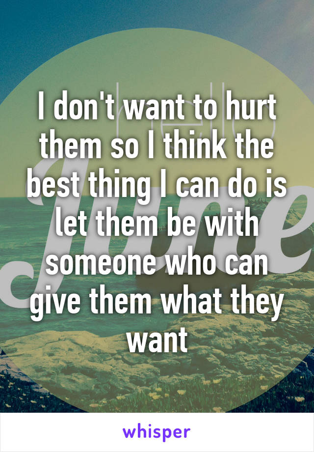 I don't want to hurt them so I think the best thing I can do is let them be with someone who can give them what they want