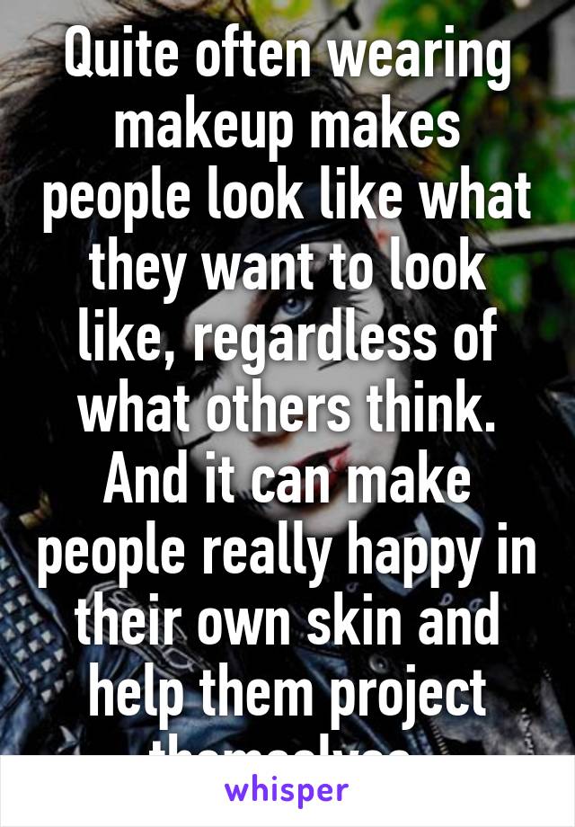 Quite often wearing makeup makes people look like what they want to look like, regardless of what others think. And it can make people really happy in their own skin and help them project themselves.