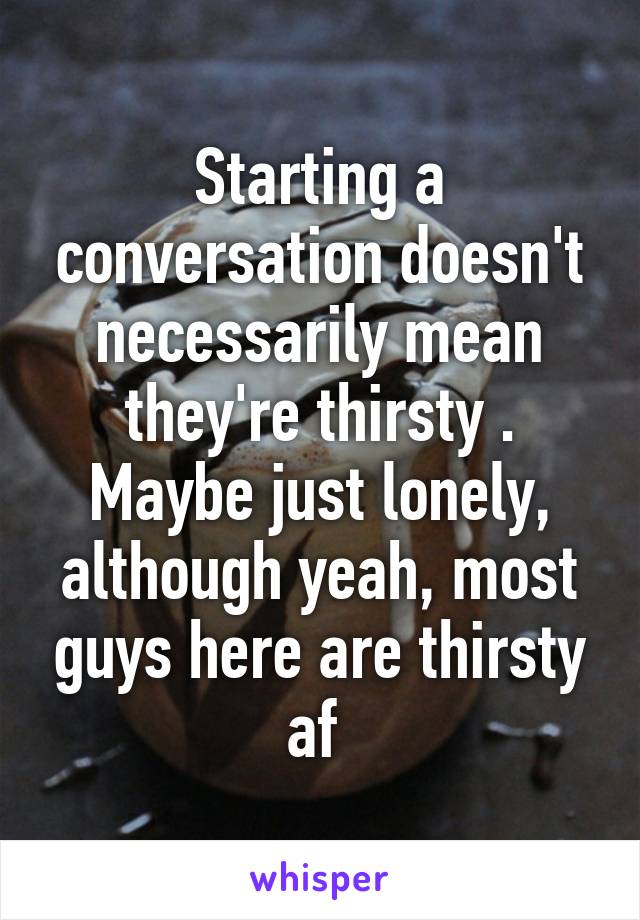 Starting a conversation doesn't necessarily mean they're thirsty . Maybe just lonely, although yeah, most guys here are thirsty af 