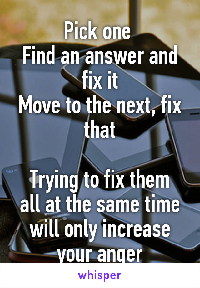 Pick one 
Find an answer and fix it
Move to the next, fix that

Trying to fix them all at the same time will only increase your anger