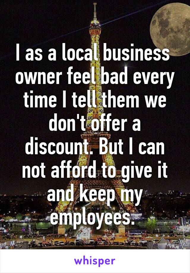 I as a local business  owner feel bad every time I tell them we don't offer a discount. But I can not afford to give it and keep my employees. 