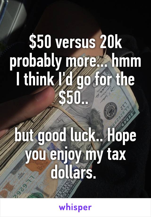 $50 versus 20k probably more... hmm I think I'd go for the $50.. 

but good luck.. Hope you enjoy my tax dollars. 