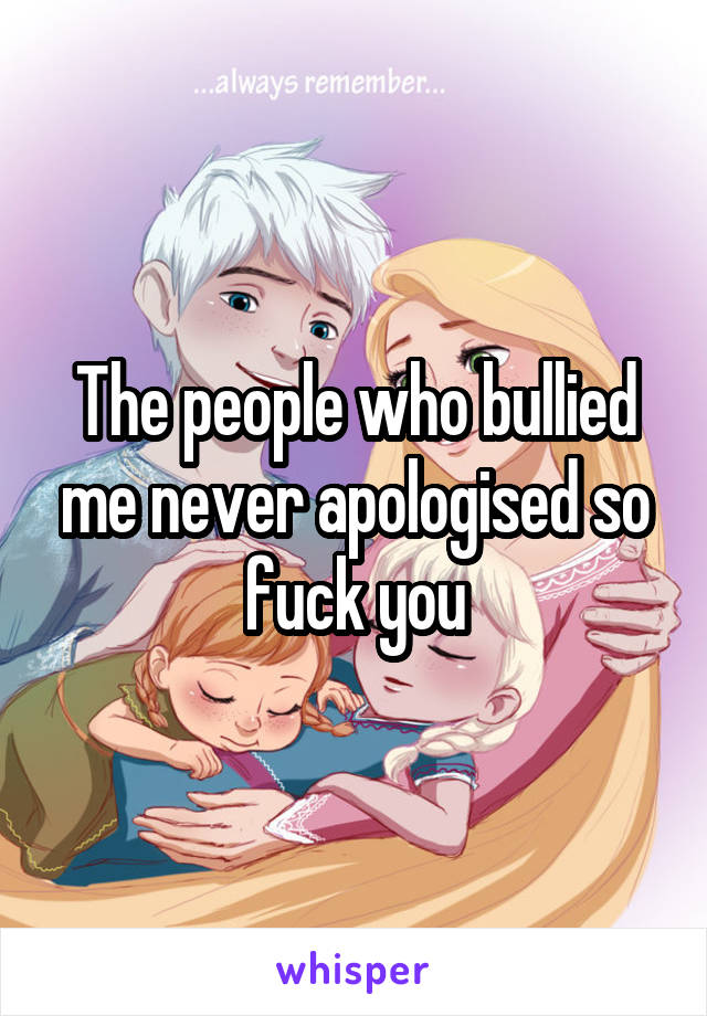 The people who bullied me never apologised so fuck you