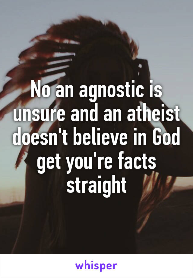 No an agnostic is unsure and an atheist doesn't believe in God get you're facts straight