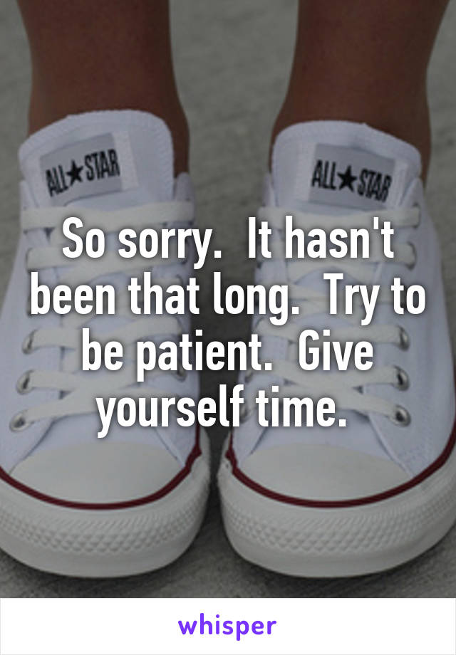 So sorry.  It hasn't been that long.  Try to be patient.  Give yourself time. 