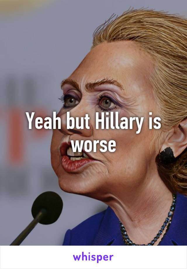 Yeah but Hillary is worse