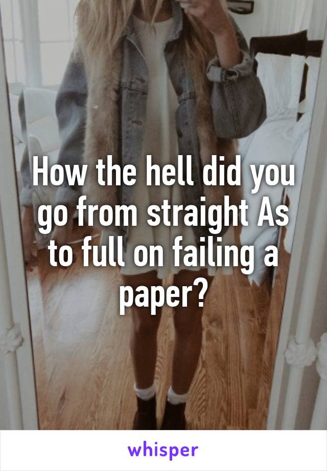 How the hell did you go from straight As to full on failing a paper?