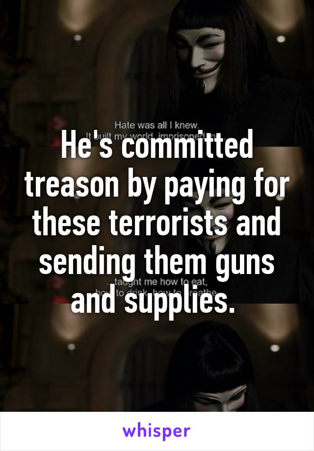 He's committed treason by paying for these terrorists and sending them guns and supplies. 