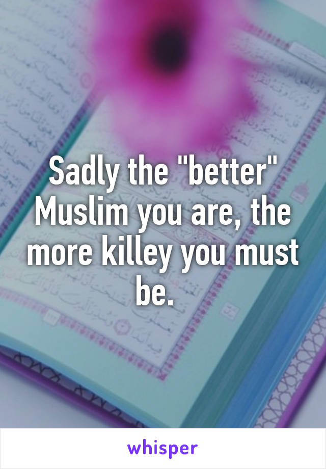 Sadly the "better" Muslim you are, the more killey you must be.  