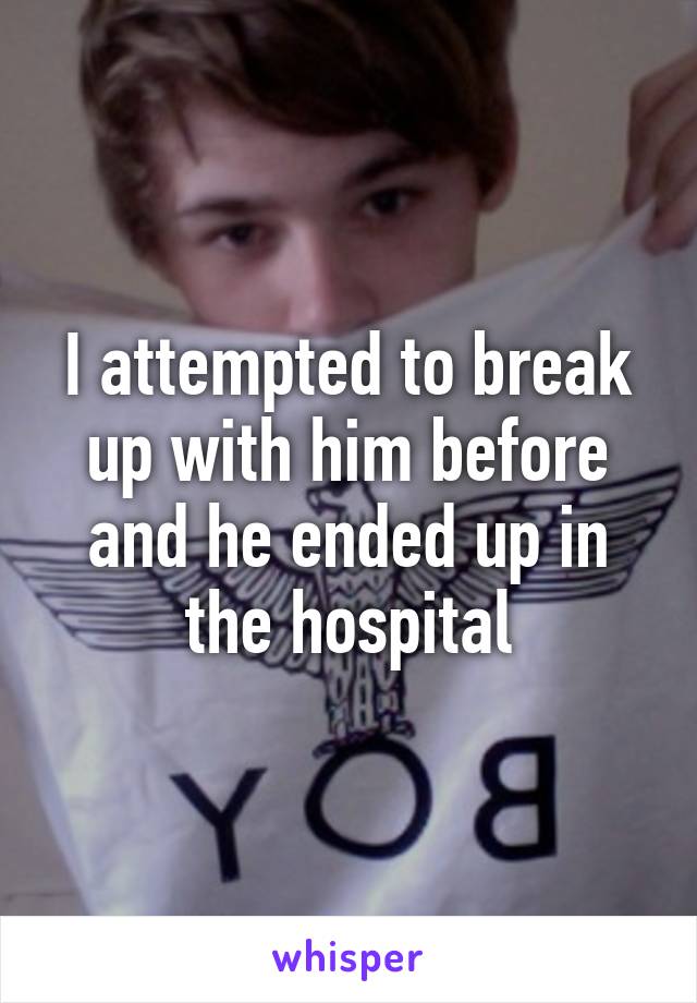 I attempted to break up with him before and he ended up in the hospital