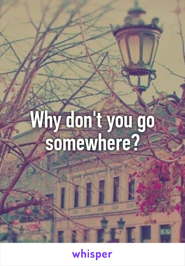 Why don't you go somewhere?