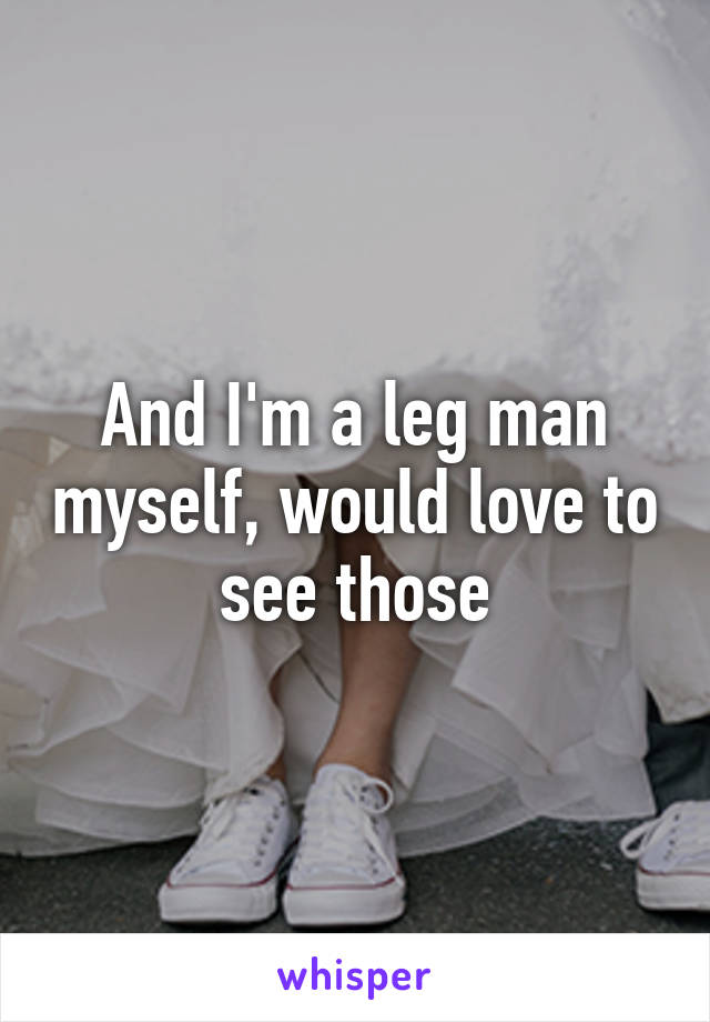And I'm a leg man myself, would love to see those