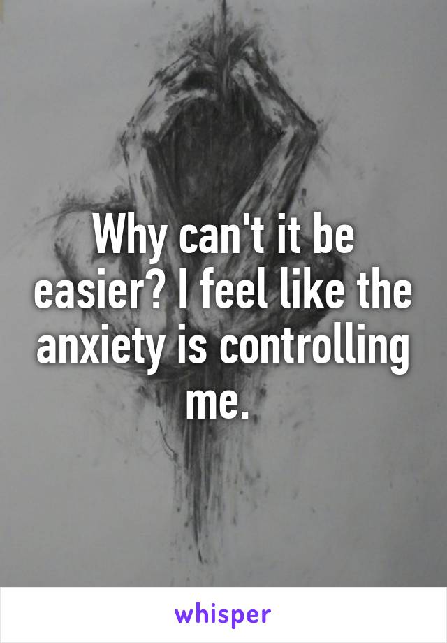 Why can't it be easier? I feel like the anxiety is controlling me. 