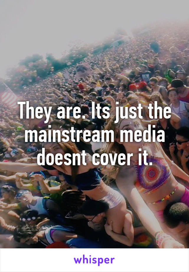 They are. Its just the mainstream media doesnt cover it.