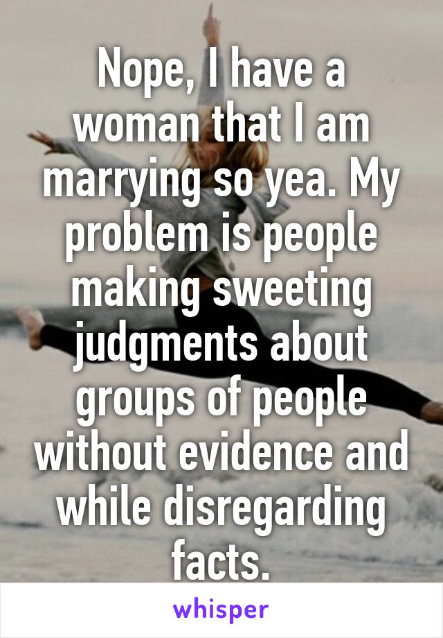 Nope, I have a woman that I am marrying so yea. My problem is people making sweeting judgments about groups of people without evidence and while disregarding facts.