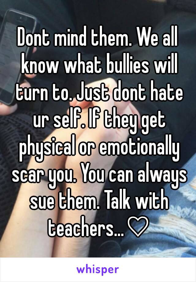 Dont mind them. We all know what bullies will turn to. Just dont hate ur self. If they get physical or emotionally scar you. You can always sue them. Talk with teachers...♡
