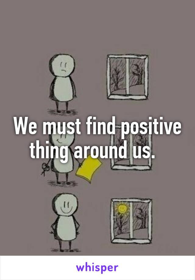 We must find positive thing around us.  