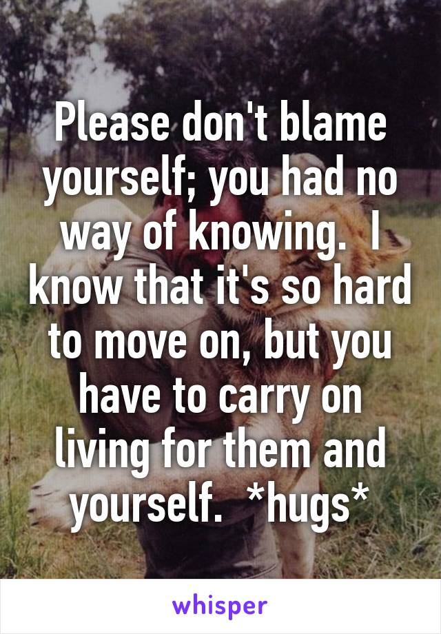 Please don't blame yourself; you had no way of knowing.  I know that it's so hard to move on, but you have to carry on living for them and yourself.  *hugs*