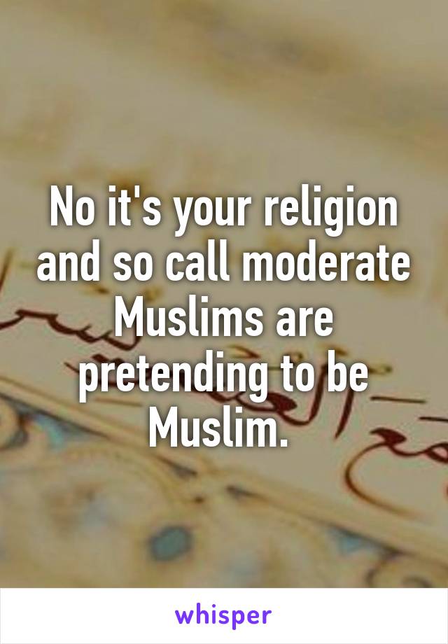 No it's your religion and so call moderate Muslims are pretending to be Muslim. 