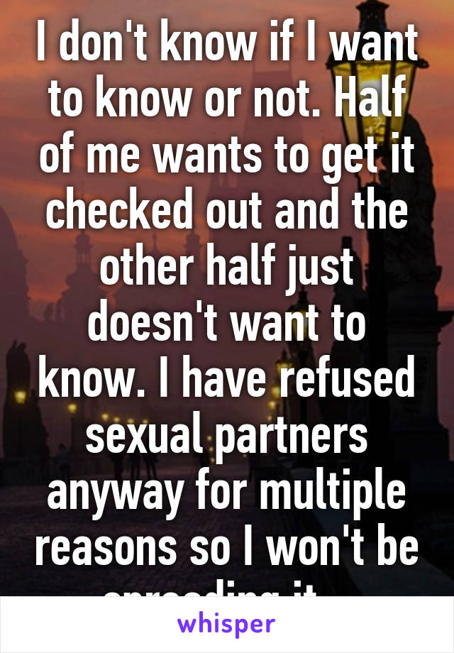I don't know if I want to know or not. Half of me wants to get it checked out and the other half just doesn't want to know. I have refused sexual partners anyway for multiple reasons so I won't be spreading it...