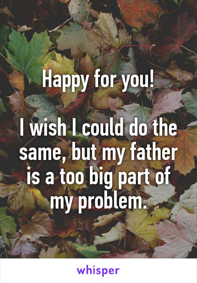 Happy for you!

I wish I could do the same, but my father is a too big part of my problem.