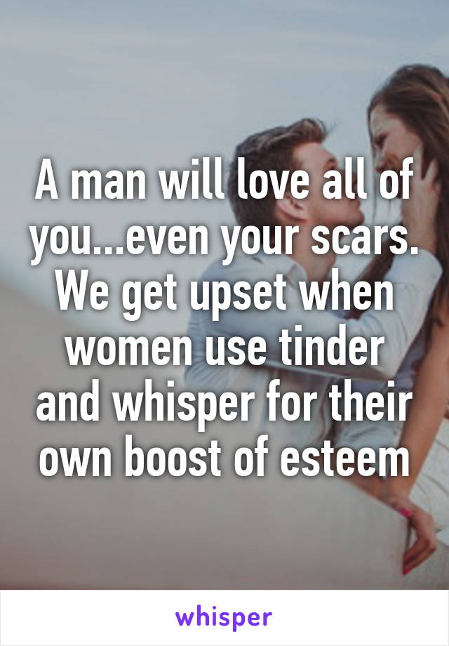 A man will love all of you...even your scars. We get upset when women use tinder and whisper for their own boost of esteem