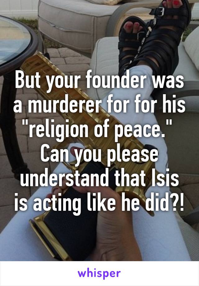 But your founder was a murderer for for his "religion of peace." 
Can you please understand that Isis is acting like he did?!