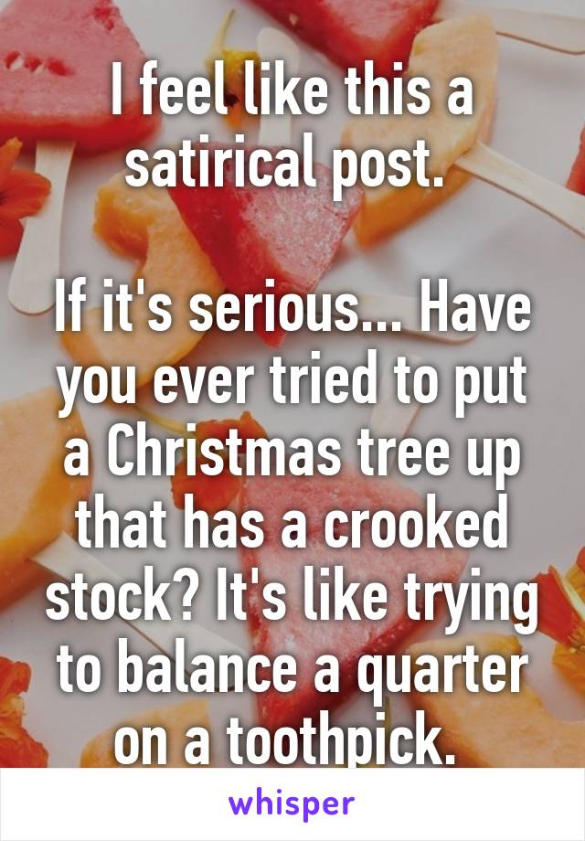 I feel like this a satirical post. 

If it's serious... Have you ever tried to put a Christmas tree up that has a crooked stock? It's like trying to balance a quarter on a toothpick. 
