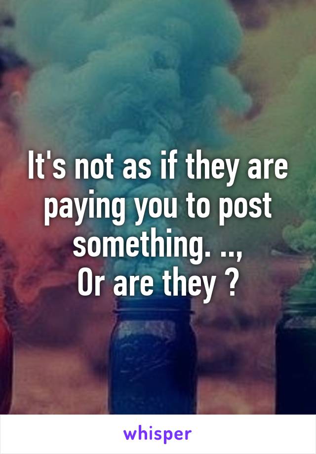 It's not as if they are paying you to post something. ..,
Or are they ?