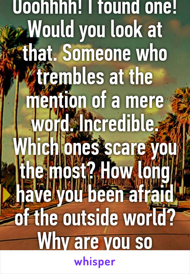 Ooohhhh! I found one! Would you look at that. Someone who trembles at the mention of a mere word. Incredible. Which ones scare you the most? How long have you been afraid of the outside world? Why are you so weak?