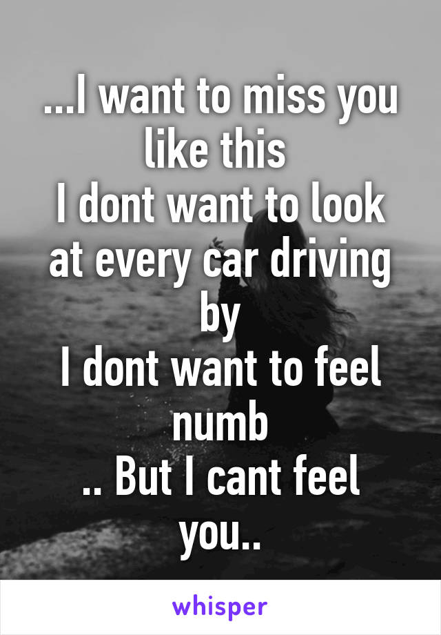 ...I want to miss you like this 
I dont want to look at every car driving by
I dont want to feel numb
.. But I cant feel you..